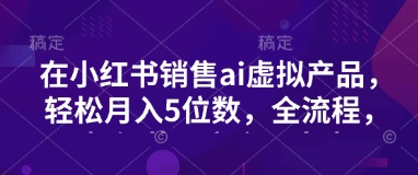 小红书销售ai虚拟产品，轻松月入5位数，全流程，超细节变现过程，完全无卡点-小何资源库