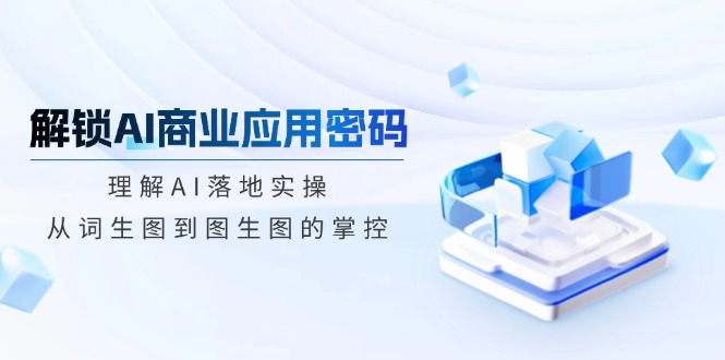 （14439期）解锁AI商业应用密码：理解AI落地实操，从词生图到图生图的掌控-小何资源库